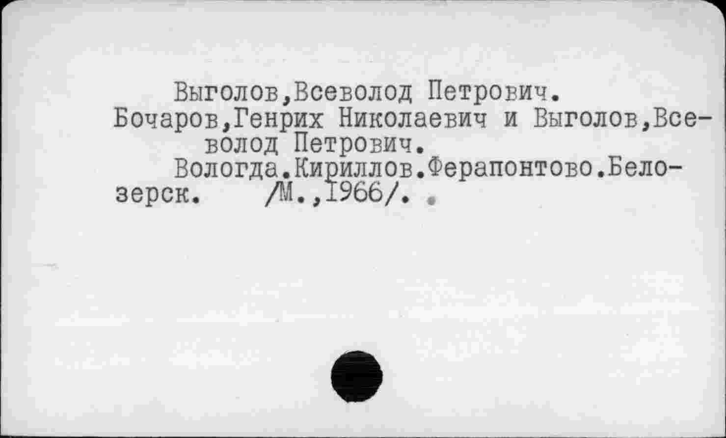 ﻿Выголов,Всеволод Петрович.
Бочаров,Генрих Николаевич и Выголов,Все-вол од Петрович.
Вологда.Кириллов.Ферапонтово.Бело-
зерск. /М.,1966/. .